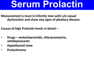 Serum Prolactin 
Measurement is must in infertile men with c/o sexual 
dysfunction and show any signs of pituitary disease. 
Causes of high Prolactin levels in blood – 
• Drugs – metoclopromide, chlorpromazine, 
antidepressants 
• Hypothyroid state 
• Prolactinoma 
 