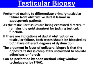 Testicular Biopsy 
Performed mainly to differentiate primary testicular 
failure from obstructive ductal lesions in 
azoospermic patients. 
As the testicular tissues are being examined directly, it 
remains the gold standard for judging testicular 
function. 
If there are indications of ductal obstruction or 
testicular failure, both testes should be biopsied as 
both have different degrees of dysfunction. 
The argument in favor of unilateral biopsy is that the 
opposite testes is completely untouched to obviate 
adhesions or fibrosis. 
Can be performed by open method using window 
technique or by FNAC. 
 
