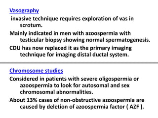 Vasography 
invasive technique requires exploration of vas in 
scrotum. 
Mainly indicated in men with azoospermia with 
testicular biopsy showing normal spermatogenesis. 
CDU has now replaced it as the primary imaging 
technique for imaging distal ductal system. 
Chromosome studies 
Considered in patients with severe oligospermia or 
azoospermia to look for autosomal and sex 
chromosomal abnormalities. 
About 13% cases of non-obstructive azoospermia are 
caused by deletion of azoospermia factor ( AZF ). 
 