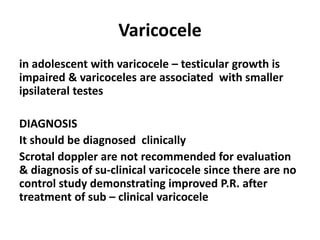 Varicocele 
in adolescent with varicocele – testicular growth is 
impaired & varicoceles are associated with smaller 
ipsilateral testes 
DIAGNOSIS 
It should be diagnosed clinically 
Scrotal doppler are not recommended for evaluation 
& diagnosis of su-clinical varicocele since there are no 
control study demonstrating improved P.R. after 
treatment of sub – clinical varicocele 
 
