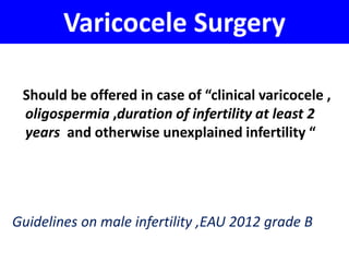Varicocele Surgery 
Should be offered in case of “clinical varicocele , 
oligospermia ,duration of infertility at least 2 
years and otherwise unexplained infertility “ 
Guidelines on male infertility ,EAU 2012 grade B 
 