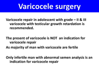 Varicocele surgery 
Varicocele repair in adolescent with grade – II & III 
varicocele with testicular growth retardation is 
recommended. 
The present of varicocele is NOT an indication for 
varicocele repair 
As majority of man with varicocele are fertile 
Only infertile man with abnormal semen analysis is an 
indication for varicocele repair 
 