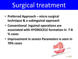 Surgical treatment 
• Preferred Approach – micro surgical 
technique & a subinguinal approach 
• Conventional inguinal operations are 
associated with HYDROCELE formation in 7-8 
% cases 
• Improvement in semen Parameters is seen in 
70% cases 
 