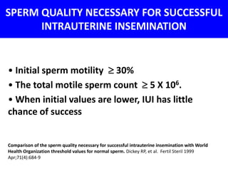 SPERM QUALITY NECESSARY FOR SUCCESSFUL 
INTRAUTERINE INSEMINATION 
• Initial sperm motility  30% 
• The total motile sperm count  5 X 106. 
• When initial values are lower, IUI has little 
chance of success 
Comparison of the sperm quality necessary for successful intrauterine insemination with World 
Health Organization threshold values for normal sperm. Dickey RP, et al. Fertil Steril 1999 
Apr;71(4):684-9 
 