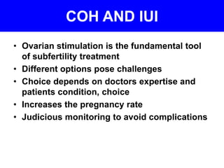 COH AND IUI 
• Ovarian stimulation is the fundamental tool 
of subfertility treatment 
• Different options pose challenges 
• Choice depends on doctors expertise and 
patients condition, choice 
• Increases the pregnancy rate 
• Judicious monitoring to avoid complications 
 