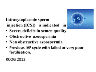 Intracytoplasmic sperm 
injection (ICSI) is indicated in 
• Severe deficits in semen quality 
• Obstructive azoospermia 
• Non obstructive azoospermia 
• Previous IVF cycle with failed or very poor 
fertilisation. 
RCOG 2012 
 