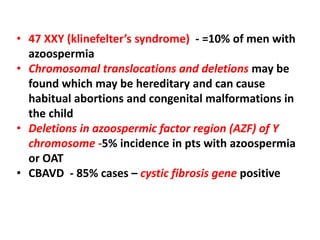 • 47 XXY (klinefelter’s syndrome) - =10% of men with 
azoospermia 
• Chromosomal translocations and deletions may be 
found which may be hereditary and can cause 
habitual abortions and congenital malformations in 
the child 
• Deletions in azoospermic factor region (AZF) of Y 
chromosome -5% incidence in pts with azoospermia 
or OAT 
• CBAVD - 85% cases – cystic fibrosis gene positive 
 