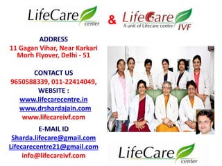 ADDRESS 
11 Gagan Vihar, Near Karkari 
Morh Flyover, Delhi - 51 
CONTACT US 
9650588339, 011-22414049, 
WEBSITE : 
www.lifecarecentre.in 
www.drshardajain.com 
www.lifecareivf.com 
E-MAIL ID 
Sharda.lifecare@gmail.com 
Lifecarecentre21@gmail.com 
info@lifecareivf.com 
& 
 