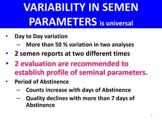 VARIABILITY IN SEMEN 
PARAMETERS is universal 
• Day to Day variation 
– More than 50 % variation in two analyses 
• 2 semen reports at two different times 
• 2 evaluation are recommended to 
establish profile of seminal parameters. 
• Period of Abstinence 
– Counts increase with days of Abstinence 
– Quality declines with more than 7 days of 
Abstinence 
9 
 