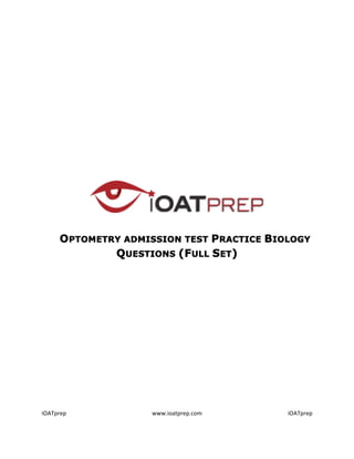  
                                               	
  
                                               	
  
                                               	
  
                                               	
  
                                               	
  
                                               	
  
                                               	
  
                                               	
  
                                               	
  
                                               	
  
                                               	
  
                                               	
  
	
  

	
  

	
  
	
  

       	
  	
  	
  	
  	
  	
  	
  	
  	
  OPTOMETRY ADMISSION TEST PRACTICE BIOLOGY
                                                   QUESTIONS (FULL SET)
                  	
  

                                               	
  
                                               	
  
                                               	
  
                                               	
  
                                               	
  
                                               	
  
                                               	
  
                                               	
  
                                               	
  
                                               	
  
                                               	
  
                                               	
  
                                               	
  

iOATprep	
                            www.ioatprep.com	
                     iOATprep	
  

	
  
 