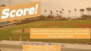Using Competitive Assessment Approaches to Chart Growth
in Critical Thinking and Information Literacy With Incoming
First-Year Student-Athletes
Colleen Mullally and John Watson
Pepperdine University, Malibu, CA, USA
 