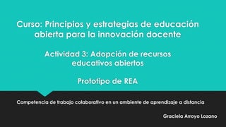 Curso: Principios y estrategias de educación
abierta para la innovación docente
Actividad 3: Adopción de recursos
educativos abiertos
Prototipo de REA
Competencia de trabajo colaborativo en un ambiente de aprendizaje a distancia
Graciela Arroyo Lozano

 