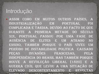 Assim como em muitos outros países, a industrialização em Portugal foi complicada e tardia, devido ao facto de que durante a primeira metade do século XIX, Portugal passou por uma fase de ausência de elites e um atraso no ensino, também porque o país viveu um período de instabilidade politica  causado peças Invasões Francesas, pela independência do Brasil mas também porque houve a Revolução Liberal [1820] e a Guerra Civil que levou a uma situação de elevado descontentamento e revoltas populares, mas também pela crise económica que se fazia sentir no país devido á baixa produtividade, á agricultura de subsistência, á falta de vias de comunicação e transporte, ao défice na balança comercial, entre outros.Esta situação duma instabilidade politica e uma crise económica no país, impediu o seu desenvolvimento. Introdução