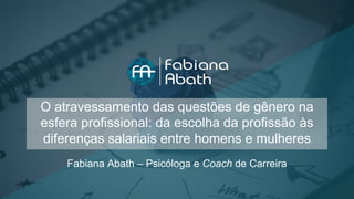 O atravessamento das questões de gênero na
esfera profissional: da escolha da profissão às
diferenças salariais entre homens e mulheres
Fabiana Abath – Psicóloga e Coach de Carreira
 