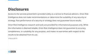 Disclosures
Access to the services presented is provided solely as a service to financial advisors. Orion Risk
Intelligence does not make recommendations or determine the suitability of any security or
strategy. Past performance of a security or strategy does not guarantee future results.
Orion Risk Intelligence research and tools are provided for informational purposes only. While
the information is deemed reliable, Orion Risk Intelligence does not guarantee its accuracy,
completeness, or suitability for any purpose, and makes no warranties with respect to the
results to be obtained from its use.
1716-U-25171
 