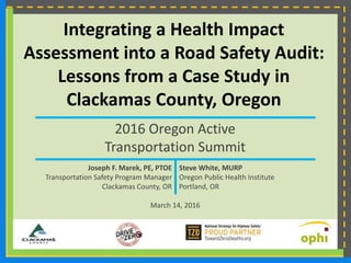 Integrating a Health Impact
Assessment into a Road Safety Audit:
Lessons from a Case Study in
Clackamas County, Oregon
2016 Oregon Active
Transportation Summit
Joseph F. Marek, PE, PTOE Steve White, MURP
Transportation Safety Program Manager Oregon Public Health Institute
Clackamas County, OR Portland, OR
March 14, 2016
 