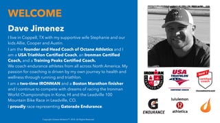 WELCOME
Dave Jimenez
I live in Coppell, TX with my supportive wife Stephanie and our
kids Allie, Cooper and Austin.
I am the founder and Head Coach of Octane Athletics and I
am a USA Triathlon Certified Coach, an Ironman Certified
Coach, and a Training Peaks Certified Coach.
We coach endurance athletes from all across North America. My
passion for coaching is driven by my own journey to health and
wellness through running and triathlon.
I am a two-time IRONMAN and a Boston Marathon finisher
and I continue to compete with dreams of racing the Ironman
World Championships in Kona, HI and the Leadville 100
Mountain Bike Race in Leadville, CO.
I proudly race representing Gatorade Endurance.
Copyright Octane AthleticsTM. 2018. All Rights Reserved
 
