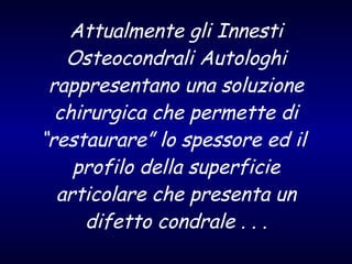 Attualmente gli Innesti Osteocondrali Autologhi rappresentano una soluzione chirurgica che permette di “restaurare” lo spessore ed il  profilo della superficie articolare che presenta un difetto condrale . . . 