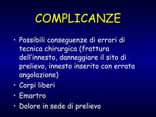 COMPLICANZE Possibili conseguenze di errori di tecnica chirurgica (frattura dell’innesto, danneggiare il sito di prelievo, innesto inserito con errata angolazione) Corpi liberi Emartro Dolore in sede di prelievo 
