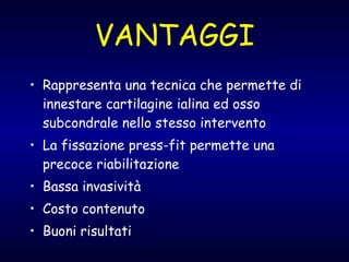 VANTAGGI Rappresenta una tecnica che permette di innestare cartilagine ialina ed osso subcondrale nello stesso intervento La fissazione press-fit permette una precoce riabilitazione Bassa invasività  Costo contenuto Buoni risultati 