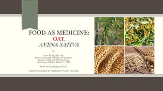 FOOD AS MEDICINE:
OAT,
AVENA SATIVA
By
Kevin KF Ng, MD, PhD
Former Associate Professor of Medicine
Division of Clinical Pharmacology
University of Miami, Miami, FL. USA
Email: kevinng68@gmail.com
A Slide Presentation for HealthCare Provider Feb 2020
 
