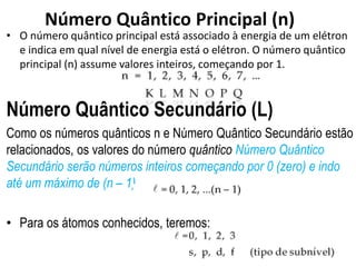 Número Quântico Principal (n)
• O número quântico principal está associado à energia de um elétron
e indica em qual nível de energia está o elétron. O número quântico
principal (n) assume valores inteiros, começando por 1.
Número Quântico Secundário (L)
Como os números quânticos n e Número Quântico Secundário estão
relacionados, os valores do número quântico Número Quântico
Secundário serão números inteiros começando por 0 (zero) e indo
até um máximo de (n – 1).
• Para os átomos conhecidos, teremos:
 