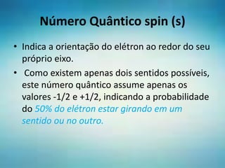 Número Quântico spin (s)
• Indica a orientação do elétron ao redor do seu
próprio eixo.
• Como existem apenas dois sentidos possíveis,
este número quântico assume apenas os
valores -1/2 e +1/2, indicando a probabilidade
do 50% do elétron estar girando em um
sentido ou no outro.
 