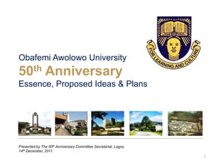 Obafemi Awolowo University
50th Anniversary
Essence, Proposed Ideas & Plans
Presented by The 50th Anniversary Committee Secretariat, Lagos.
14th December, 2011.
1
 
