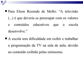 Para Elson Rezende de Mello: “A televisão (...) é que deveria se preocupar com os valores e conteúdos educativos que a escola desenvolve.” A escola tem dificuldade em exibir e trabalhar a programação da TV na sala de aula, devido ao conteúdo exibido pelas emissoras. 