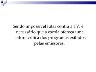 Sendo impossível lutar contra a TV, é necessário que a escola ofereça uma leitura crítica dos programas exibidos pelas emissoras.  