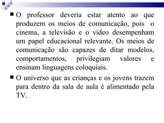 O professor deveria estar atento ao que produzem os meios de comunicação, pois  o cinema, a televisão e o vídeo desempenham um papel educacional relevante. Os meios de comunicação são capazes de ditar modelos, comportamentos, privilegiam valores e ensinam linguagens coloquiais. O universo que as crianças e os jovens trazem para dentro da sala de aula é alimentado pela TV. 