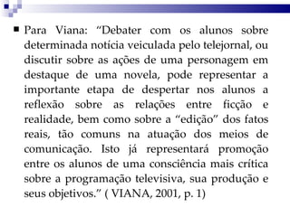 Para Viana: “Debater com os alunos sobre determinada notícia veiculada pelo telejornal, ou discutir sobre as ações de uma personagem em destaque de uma novela, pode representar a importante etapa de despertar nos alunos a reflexão sobre as relações entre ficção e realidade, bem como sobre a “edição” dos fatos reais, tão comuns na atuação dos meios de comunicação. Isto já representará promoção entre os alunos de uma consciência mais crítica sobre a programação televisiva, sua produção e seus objetivos.” ( VIANA, 2001, p. 1) 