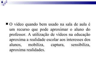 O vídeo quando bem usado na sala de aula é um recurso que pode aproximar o aluno do professor. A utilização de vídeos na educação aproxima a realidade escolar aos interesses dos alunos, mobiliza, captura, sensibiliza, aproxima realidades. 
