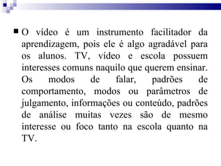 O vídeo é um instrumento facilitador da aprendizagem, pois ele é algo agradável para os alunos. TV, vídeo e escola possuem interesses comuns naquilo que querem ensinar. Os modos de falar, padrões de comportamento, modos ou parâmetros de julgamento, informações ou conteúdo, padrões de análise muitas vezes são de mesmo interesse ou foco tanto na escola quanto na TV. 