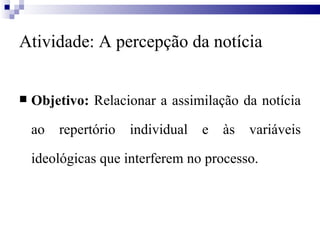 Atividade: A percepção da notícia Objetivo:  Relacionar a assimilação da notícia ao repertório individual e às variáveis ideológicas que interferem no processo. 