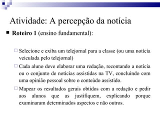 Roteiro 1  (ensino fundamental): Selecione e exiba um telejornal para a classe (ou uma notícia veiculada pelo telejornal) Cada aluno deve elaborar uma redação, recontando a notícia ou o conjunto de notícias assistidas na TV, concluindo com uma opinião pessoal sobre o conteúdo assistido.  Mapear os resultados gerais obtidos com a redação e pedir aos alunos que as justifiquem, explicando porque examinaram determinados aspectos e não outros.  Atividade: A percepção da notícia 