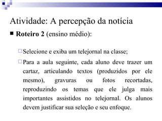 Roteiro 2  (ensino médio): Selecione e exiba um telejornal na classe; Para a aula seguinte, cada aluno deve trazer um cartaz, articulando textos (produzidos por ele mesmo), gravuras ou fotos recortadas, reproduzindo os temas que ele julga mais importantes assistidos no telejornal. Os alunos devem justificar sua seleção e seu enfoque.  Atividade: A percepção da notícia 