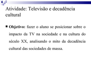 Atividade: Televisão e decadência cultural Objetivo:  fazer o aluno se posicionar sobre o impacto da TV na sociedade e na cultura do século XX, analisando o mito da decadência cultural das sociedades de massa.  