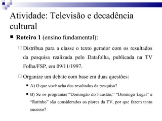 Roteiro 1  (ensino fundamental): Distribua para a classe o texto gerador com os resultados da pesquisa realizada pelo Datafolha, publicada na TV Folha/FSP, em 09/11/1997.  Organize um debate com base em duas questões: A) O que você acha dos resultados da pesquisa? B) Se os programas “Domingão do Faustão,” “Domingo Legal” e “Ratinho” são considerados os piores da TV, por que fazem tanto sucesso?  Atividade: Televisão e decadência cultural 
