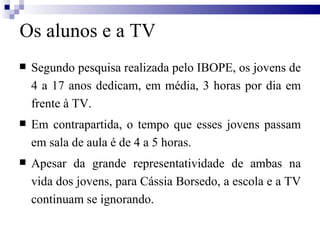 Os alunos e a TV Segundo pesquisa realizada pelo IBOPE, os jovens de 4 a 17 anos dedicam, em média, 3 horas por dia em frente à TV. Em contrapartida, o tempo que esses jovens passam em sala de aula é de 4 a 5 horas. Apesar da grande representatividade de ambas na vida dos jovens, para Cássia Borsedo, a escola e a TV continuam se ignorando. 