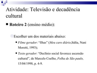 Roteiro 2  (ensino médio): Escolher um dos materiais abaixo:  Filme gerador : “Ilhas” ( Meu caro diário ,Itália, Nani Moretti, 1993); Texto gerador : “Declínio social favorece ascensão cultural”, de Marcelo Coelho,  Folha de São paulo,  15/04/1998, p. 4-9.  Atividade: Televisão e decadência cultural 