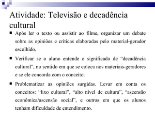 Após ler o texto ou assistir ao filme, organizar um debate sobre as opiniões e críticas elaboradas pelo material-gerador escolhido. Verificar se o aluno entende o significado de “decadência cultural”, no sentido em que se coloca nos materiais-geradores e se ele concorda com o conceito. Problematizar as opiniões surgidas. Levar em conta os conceitos: “lixo cultural”, “alto nível de cultura”, “ascensão econômica/ascensão social”, e outros em que os alunos tenham dificuldade de entendimento.  Atividade: Televisão e decadência cultural 