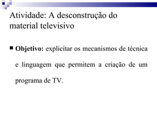 Atividade: A desconstrução do material televisivo Objetivo:  explicitar os mecanismos de técnica e linguagem que permitem a criação de um programa de TV.  