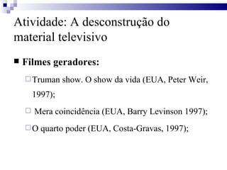 Filmes geradores: Truman show. O show da vida (EUA, Peter Weir, 1997); Mera coincidência (EUA, Barry Levinson 1997); O quarto poder (EUA, Costa-Gravas, 1997); Atividade: A desconstrução do material televisivo 