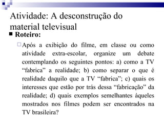 Roteiro: Após a exibição do filme, em classe ou como atividade extra-escolar, organize um debate contemplando os seguintes pontos: a) como a TV “fabrica” a realidade; b) como separar o que é realidade daquilo que a TV “fabrica”; c) quais os interesses que estão por trás dessa “fabricação” da realidade; d) quais exemplos semelhantes àqueles mostrados nos filmes podem ser encontrados na TV brasileira? Atividade: A desconstrução do material televisual 
