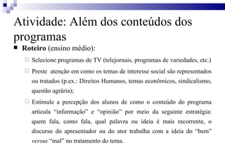 Roteiro  (ensino médio): Selecione programas de TV (telejornais, programas de variedades, etc.) Preste  atenção em como os temas de interesse social são representados ou tratados (p.ex.: Direitos Humanos, temas econômicos, sindicalismo, questão agrária);  Estimule a percepção dos alunos de como o conteúdo do programa articula “informação” e “opinião” por meio da seguinte estratégia: quem fala, como fala, qual palavra ou ideia é mais recorrente, o discurso do apresentador ou do ator trabalha com a ideia do “bem”  versus  “mal” no tratamento do tema.  Atividade: Além dos conteúdos dos programas 