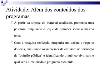 A partir da síntese do material analisado, proponha uma pesquisa, ampliando o leque de opiniões sobre o mesmo tema.  Com a pesquisa realizada, proponha um debate a respeito do tema, analisando os interesses da emissora na formação da “opinião pública” e identificando o público-alvo para o qual seria direcionado o programa escolhido.  Atividade: Além dos conteúdos dos programas 
