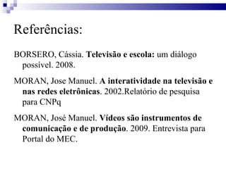 Referências: BORSERO, Cássia.  Televisão e escola:  um diálogo possível. 2008. MORAN, Jose Manuel.  A interatividade na televisão e nas redes eletrônicas . 2002.Relatório de pesquisa para CNPq MORAN, José Manuel.  Vídeos são instrumentos de comunicação e de produção . 2009. Entrevista para Portal do MEC. 