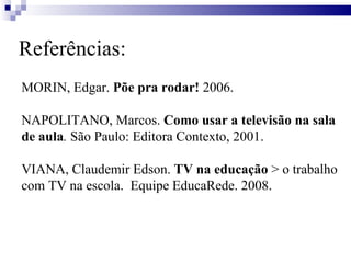 Referências: MORIN, Edgar.  Põe pra rodar!  2006. NAPOLITANO,   Marcos.  Como usar a televisão na sala de aula .  São Paulo: Editora Contexto, 2001.  VIANA, Claudemir Edson.  TV na educação  > o trabalho com TV na escola.  Equipe EducaRede. 2008. 