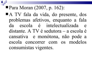 Para Moran (2007, p. 162): A TV fala da vida, do presente, dos problemas afetivos, enquanto a fala da escola é intelectualizada e distante. A TV é sedutora – a escola é cansativa  e monótona, não pode a escola concorrer com os modelos consumistas vigentes. 